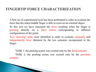 A first set of experimental tests has been performed in order to evaluate the
force that the index/middle finger is able to exert on an external object.
To this aim we have measured the force resulting when the finger is
pressing directly on a force sensor corresponding to different
configurations of the joints.
Two “pressing” tasks were identified in order to evaluate separately and
independently force obtained by the two actuators incorporated in the
finger:
TASK 1: the pushing action was exerted only by the distal actuator.
TASK 2: the pushing action was exerted only by the proximal
actuator.
 