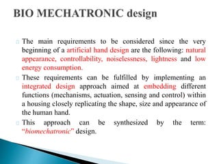 The main requirements to be considered since the very
beginning of a artificial hand design are the following: natural
appearance, controllability, noiselessness, lightness and low
energy consumption.
These requirements can be fulfilled by implementing an
integrated design approach aimed at embedding different
functions (mechanisms, actuation, sensing and control) within
a housing closely replicating the shape, size and appearance of
the human hand.
This approach can be synthesized by the term:
“biomechatronic” design.
 
