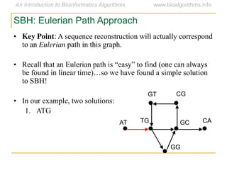 SBH: Eulerian Path Approach
• Key Point: A sequence reconstruction will actually correspond
to an Eulerian path in this graph.
• Recall  that  an  Eulerian  path  is  “easy”  to  find  (one  can  always  
be  found  in  linear  time)…so  we  have  found  a  simple  solution  
to SBH!
• In our example, two solutions:
1. ATG
AT
GT CG
CAGCTG
GG
 