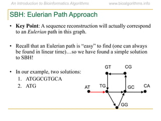 SBH: Eulerian Path Approach
• Key Point: A sequence reconstruction will actually correspond
to an Eulerian path in this graph.
• Recall  that  an  Eulerian  path  is  “easy”  to  find  (one  can  always  
be  found  in  linear  time)…so  we  have  found  a  simple  solution  
to SBH!
• In our example, two solutions:
1. ATGGCGTGCA
2. ATG AT
GT CG
CAGCTG
GG
 