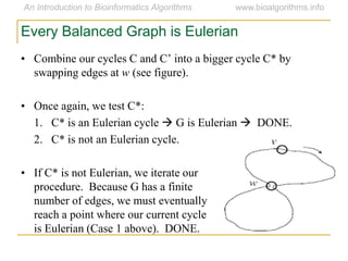 Every Balanced Graph is Eulerian
• Combine  our  cycles  C  and  C’  into  a  bigger  cycle  C*  by  
swapping edges at w (see figure).
• Once again, we test C*:
1. C* is an Eulerian cycle  G is Eulerian  DONE.
2. C* is not an Eulerian cycle.
• If C* is not Eulerian, we iterate our
procedure. Because G has a finite
number of edges, we must eventually
reach a point where our current cycle
is Eulerian (Case 1 above). DONE.
 