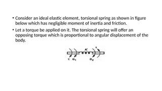 • Consider an ideal elastic element, torsional spring as shown in figure
below which has negligible moment of inertia and friction.
• Let a torque be applied on it. The torsional spring will offer an
opposing torque which is proportional to angular displacement of the
body.
 
