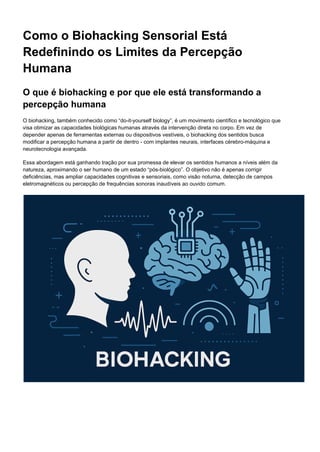 Como o Biohacking Sensorial Está
Redefinindo os Limites da Percepção
Humana
O que é biohacking e por que ele está transformando a
percepção humana
O biohacking, também conhecido como “do-it-yourself biology”, é um movimento científico e tecnológico que
visa otimizar as capacidades biológicas humanas através da intervenção direta no corpo. Em vez de
depender apenas de ferramentas externas ou dispositivos vestíveis, o biohacking dos sentidos busca
modificar a percepção humana a partir de dentro - com implantes neurais, interfaces cérebro-máquina e
neurotecnologia avançada.
Essa abordagem está ganhando tração por sua promessa de elevar os sentidos humanos a níveis além da
natureza, aproximando o ser humano de um estado “pós-biológico”. O objetivo não é apenas corrigir
deficiências, mas ampliar capacidades cognitivas e sensoriais, como visão noturna, detecção de campos
eletromagnéticos ou percepção de frequências sonoras inaudíveis ao ouvido comum.
 