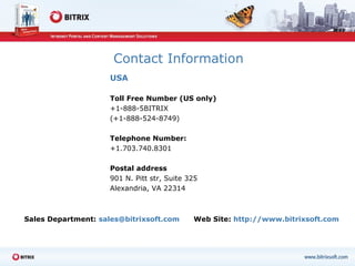 Contact Information USA Toll Free Number (US only)  +1-888-5BITRIX  (+1-888-524-8749) Telephone Number: +1.703.740.8301 Postal address 901 N. Pitt str, Suite 325 Alexandria, VA 22314 Sales Department:   sales@bitrixsoft.com  Web Site :   http://www.bitrixsoft.com 
