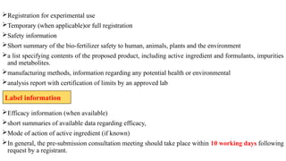 Registration for experimental use
Temporary (when applicable)or full registration
Safety information
Short summary of the bio-fertilizer safety to human, animals, plants and the environment
a list specifying contents of the proposed product, including active ingredient and formulants, impurities
and metabolites.
manufacturing methods, information regarding any potential health or environmental
analysis report with certification of limits by an approved lab
Efficacy information (when available)
short summaries of available data regarding efficacy,
Mode of action of active ingredient (if known)
In general, the pre-submission consultation meeting should take place within 10 working days following
request by a registrant.
Label information
 