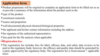 Application form
Product proponents will be required to complete an application form to be filled out so as
to provide a summary of the information about the product such as the
type of the product
constituent materials
source and proportion
well-documented physical-chemical-biological properties
the applicant and his/her contact information including the address
the signature of the authorized representative
fees paid for the file analysis when applicable.
Registration fees
The registration fee includes fees for label, efficacy data, and safety data reviews to be
paid to the regulatory body. however, the efficacy and quality data should be generated by
a party approved by the regulatory body. The registration fee is fixed amount + applicable
taxes.
 