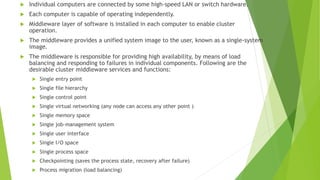 Individual computers are connected by some high-speed LAN or switch hardware.
 Each computer is capable of operating independently.
 Middleware layer of software is installed in each computer to enable cluster
operation.
 The middleware provides a unified system image to the user, known as a single-system
image.
 The middleware is responsible for providing high availability, by means of load
balancing and responding to failures in individual components. Following are the
desirable cluster middleware services and functions:
 Single entry point
 Single file hierarchy
 Single control point
 Single virtual networking (any node can access any other point )
 Single memory space
 Single job-management system
 Single user interface
 Single I/O space
 Single process space
 Checkpointing (saves the process state, recovery after failure)
 Process migration (load balancing)
 