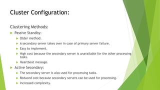 Cluster Configuration:
Clustering Methods:
 Passive Standby:
 Older method.
 A secondary server takes over in case of primary server failure.
 Easy to implement.
 High cost because the secondary server is unavailable for the other processing
tasks.
 Heartbeat message.
 Active Secondary:
 The secondary server is also used for processing tasks.
 Reduced cost because secondary servers can be used for processing.
 Increased complexity.
 