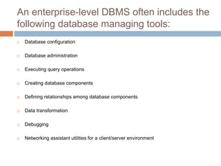 An enterprise-level DBMS often includes the
following database managing tools:
 Database configuration
 Database administration
 Executing query operations
 Creating database components
 Defining relationships among database components
 Data transformation
 Debugging
 Networking assistant utilities for a client/server environment
 