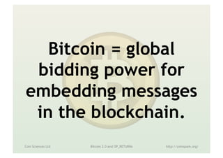 What happens then?
•  Transactions compete for confirmation
– Bidding via miner fee, paid only in bitcoin
•  Real price discovery
– Econ 101: until supply = demand
•  If enough transactions (notarization?) are
worth $10 to sender, all will cost that
– No more cups of coffee!
•  Increasing block size limit just delays this
Coin Sciences Ltd Metadata in the Blockchain http://coinspark.org/
 