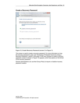BitLocker Drive Encryption: Scenarios, User Experience, and Flow - 21
Create a Recovery Password
Figure 12. Create Recovery Password (screen 3 in Figure 7)
This screen is used to create a recovery password. For more information on how
the recovery password is used, see "Accessing a Protected Volume by Using a
Recovery Password," earlier in this paper. If the user chooses to create a recovery
password, screen 4 (shown in Figure 13) appears, which has options on the format
of the recovery password.
Domain administrators can use their Group Policy to require or disallow recovery
password creation.
April 28, 2006
© 2006 Microsoft Corporation. All rights reserved.
 