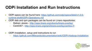 ODPi Installation and Run Instructions
● ODPi specs can be found here: https://github.com/odpi/specs/blob/v1.0.0-
runtime-draft/ODPi-Operations.md
● ODPi deb and rpm packages can be found on Linaro repositories:
○ Debian Jessie - http://repo.linaro.org/ubuntu/linaro-overlay/
○ CentOS7 - http://repo.linaro.org/rpm/linaro-overlay/centos-7/
● ODPi Installation, setup and instructions to run
○ https://github.com/96boards/documentation/wiki/ODPi-Hadoop-Installation
 