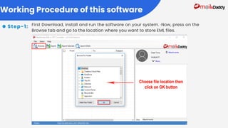 First Download, install and run the software on your system. ·Now, press on the
Browse tab and go to the location where you want to store EML files.
Working Procedure of this software
Step-1:
 