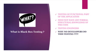 ✓ TESTING OF FUNCTIONAL PART
OF THE APPLICATION
✓ NEED NOT HAVE ANY FORMAL
STRUCTURAL KNOWLEDGE OF
THE CODE
✓ TESTING ENGINEERS
✓ WHY NO DEVELOPERS DO
THIS TESTING ????
What is Black Box Testing ?
 