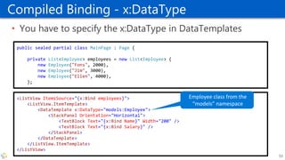Compiled Binding - x:DataType
• You have to specify the x:DataType in DataTemplates
<ListView ItemsSource="{x:Bind employees}">
<ListView.ItemTemplate>
<DataTemplate x:DataType="models:Employee">
<StackPanel Orientation="Horizontal">
<TextBlock Text="{x:Bind Name}" Width="200" />
<TextBlock Text="{x:Bind Salary}" />
</StackPanel>
</DataTemplate>
</ListView.ItemTemplate>
</ListView>
53
public sealed partial class MainPage : Page {
private List<Employee> employees = new List<Employee> {
new Employee("Fons", 2000),
new Employee("Jim", 3000),
new Employee("Ellen", 4000),
};
 