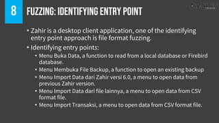 Fuzzing: Identifying Entry point8
• Zahir is a desktop client application, one of the identifying
entry point approach is file format fuzzing.
• Identifying entry points:
• Menu Buka Data, a function to read from a local database or Firebird
database.
• Menu Membuka File Backup, a function to open an existing backup
• Menu Import Data dari Zahir versi 6.0, a menu to open data from
previous Zahir version.
• Menu Import Data dari file lainnya, a menu to open data from CSV
format file.
• Menu Import Transaksi, a menu to open data from CSV format file.
 