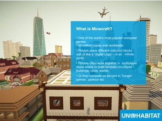 9
What is Minecraft?
• One of the world’s most popular computer
games
• 50 million copies sold worldwide
• Players place different coloured blocks -
sort of like a “digital Lego” - in an infinite
world
• Players often work together in multiplayer
mode online to build fantastic structures –
buildings, cities, worlds
• Or they compete on servers in ‘hunger
games’, parkour etc
 