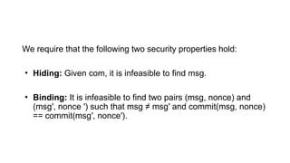 We require that the following two security properties hold:
• Hiding: Given com, it is infeasible to find msg.
• Binding: It is infeasible to find two pairs (msg, nonce) and
(msg′, nonce ′) such that msg ≠ msg′ and commit(msg, nonce)
== commit(msg′, nonce′).
 