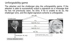 Unforgeability game
The attacker and the challenger play the unforgeability game. If the
attacker is able to successfully output a signature on a message that
he has not previously seen, he wins. If he is unable to do so, the
challenger wins, and the digital signature scheme is unforgeable.
 