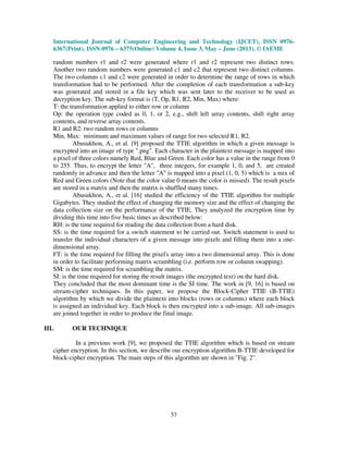 International Journal of Computer Engineering and Technology (IJCET), ISSN 0976-
6367(Print), ISSN 0976 – 6375(Online) Volume 4, Issue 3, May – June (2013), © IAEME
53
random numbers r1 and r2 were generated where r1 and r2 represent two distinct rows.
Another two random numbers were generated c1 and c2 that represent two distinct columns.
The two columns c1 and c2 were generated in order to determine the range of rows in which
transformation had to be performed. After the completion of each transformation a sub-key
was generated and stored in a file key which was sent later to the receiver to be used as
decryption key. The sub-key format is (T, Op, R1, R2, Min, Max) where:
T: the transformation applied to either row or column
Op: the operation type coded as 0, 1, or 2, e.g., shift left array contents, shift right array
contents, and reverse array contents.
R1 and R2: two random rows or columns
Min, Max: minimum and maximum values of range for two selected R1, R2.
Abusukhon, A., et al. [9] proposed the TTIE algorithm in which a given message is
encrypted into an image of type ".png". Each character in the plaintext message is mapped into
a pixel of three colors namely Red, Blue and Green. Each color has a value in the range from 0
to 255. Thus, to encrypt the letter "A", three integers, for example 1, 0, and 5, are created
randomly in advance and then the letter "A" is mapped into a pixel (1, 0, 5) which is a mix of
Red and Green colors (Note that the color value 0 means the color is missed). The result pixels
are stored in a matrix and then the matrix is shuffled many times.
Abusukhon, A., et al. [16] studied the efficiency of the TTIE algorithm for multiple
Gigabytes. They studied the effect of changing the memory size and the effect of changing the
data collection size on the performance of the TTIE. They analyzed the encryption time by
dividing this time into five basic times as described below:
RH: is the time required for reading the data collection from a hard disk.
SS: is the time required for a switch statement to be carried out. Switch statement is used to
transfer the individual characters of a given message into pixels and filling them into a one-
dimensional array.
FT: is the time required for filling the pixel's array into a two dimensional array. This is done
in order to facilitate performing matrix scrambling (i.e. perform row or column swapping).
SM: is the time required for scrambling the matrix.
SI: is the time required for storing the result images (the encrypted text) on the hard disk.
They concluded that the most dominant time is the SI time. The work in [9, 16] is based on
stream-cipher techniques. In this paper, we propose the Block-Cipher TTIE (B-TTIE)
algorithm by which we divide the plaintext into blocks (rows or columns) where each block
is assigned an individual key. Each block is then encrypted into a sub-image. All sub-images
are joined together in order to produce the final image.
III. OUR TECHNIQUE
In a previous work [9], we proposed the TTIE algorithm which is based on stream
cipher encryption. In this section, we describe our encryption algorithm B-TTIE developed for
block-cipher encryption. The main steps of this algorithm are shown in "Fig. 2".
 