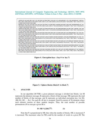 International Journal of Computer Engineering and Technology (IJCET), ISSN 0976-
6367(Print), ISSN 0976 – 6375(Online) Volume 4, Issue 3, May – June (2013), © IAEME
56
V. ANALYSIS
In our algorithm (B-TTIE) a given plaintext message is divided into blocks. Let M
represents the plaintext message, B represents a block of that message, NB represents the total
number of blocks of that message, and K represents an individual encryption key. Let M=
{B0, B1, B2, .. , Bn}. For each B a K key is assigned. Each K consists of 26 elements where
each element consists of three random integers. Thus, the total number of possible
permutations (P) to encrypt a given M is:
P= NB *(((256)3
)26
) (1)
Note that P is proportional to NB, thus when the number of blocks, NB, is increased, P
is increased. The maximum value for NB could be the number of words in a given M. The
Figure 4. Encryption keys ( key 0 to key 7)
Block 0
Block 1
Block 7
.
.
Figure 5. Ciphers blocks (block 0 to block 7)
 