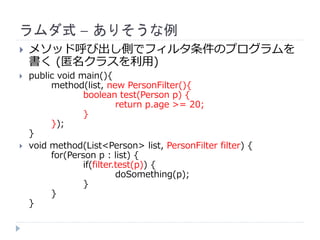 ラムダ式 – ありそうな例
 メソッド呼び出し側でフィルタ条件のプログラムを
書く (匿名クラスを利用)
 public void main(){
method(list, new PersonFilter(){
boolean test(Person p) {
return p.age >= 20;
}
});
}
 void method(List<Person> list, PersonFilter filter) {
for(Person p : list) {
if(filter.test(p)) {
doSomething(p);
}
}
}
 