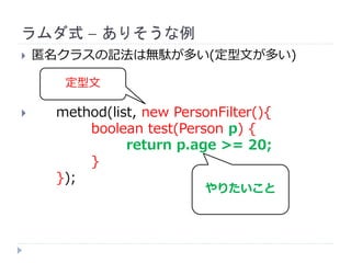 ラムダ式 – ありそうな例
 匿名クラスの記法は無駄が多い(定型文が多い)
 method(list, new PersonFilter(){
boolean test(Person p) {
return p.age >= 20;
}
});
やりたいこと
定型文
 