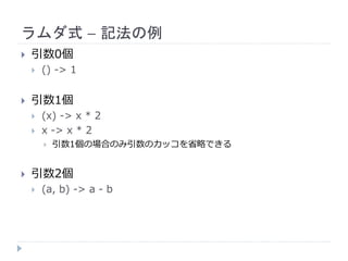 ラムダ式 – 記法の例
 引数0個
 () -> 1
 引数1個
 (x) -> x * 2
 x -> x * 2
 引数1個の場合のみ引数のカッコを省略できる
 引数2個
 (a, b) -> a - b
 