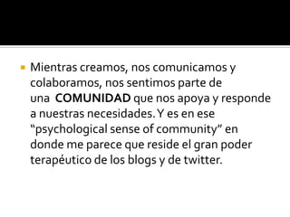    Mientras creamos, nos comunicamos y
    colaboramos, nos sentimos parte de
    una COMUNIDAD que nos apoya y responde
    a nuestras necesidades. Y es en ese
    “psychological sense of community” en
    donde me parece que reside el gran poder
    terapéutico de los blogs y de twitter.
 