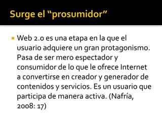    Web 2.0 es una etapa en la que el
    usuario adquiere un gran protagonismo.
    Pasa de ser mero espectador y
    consumidor de lo que le ofrece Internet
    a convertirse en creador y generador de
    contenidos y servicios. Es un usuario que
    participa de manera activa. (Nafría,
    2008: 17)
 