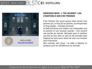 KIDTELLING


                        MERCEDES-BENZ : « THE JOURNEY » OU
                        L’EMOTION À SON ETAT PREMIER

                        C’est l’histoire d’un jeune garçon haut comme trois
                        pommes qui, à l’insu de ses parents, va entreprendre
                        un long voyage… L’intrigue est posée.
                        La belle frimousse d’un enfant, son inséparable ours
                        en peluche et une musique superbe : c’est souvent
                        une recette qui marche. Mercedes nous le confirme
                        une fois de plus dans ce spot de 90 secondes dont
                        l’objectif est sans aucun doute de créer une émotion
   VOIR LA VIDÉO        chez l’internaute.
http://bit.ly/12ldqH0   Bien entendu, pari réussi : la vidéo a dépassé en
                        quelques jours les 150 000 vues sur YouTube.
 