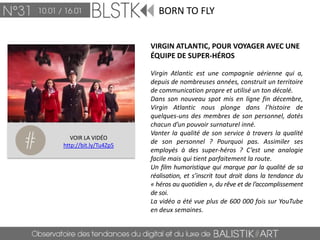 BORN TO FLY


                       VIRGIN ATLANTIC, POUR VOYAGER AVEC UNE
                       ÉQUIPE DE SUPER-HÉROS

                       Virgin Atlantic est une compagnie aérienne qui a,
                       depuis de nombreuses années, construit un territoire
                       de communication propre et utilisé un ton décalé.
                       Dans son nouveau spot mis en ligne fin décembre,
                       Virgin Atlantic nous plonge dans l’histoire de
                       quelques-uns des membres de son personnel, dotés
                       chacun d’un pouvoir surnaturel inné.
                       Vanter la qualité de son service à travers la qualité
   VOIR LA VIDÉO
http://bit.ly/Tu4Zp5
                       de son personnel ? Pourquoi pas. Assimiler ses
                       employés à des super-héros ? C’est une analogie
                       facile mais qui tient parfaitement la route.
                       Un film humoristique qui marque par la qualité de sa
                       réalisation, et s’inscrit tout droit dans la tendance du
                       « héros au quotidien », du rêve et de l’accomplissement
                       de soi.
                       La vidéo a été vue plus de 600 000 fois sur YouTube
                       en deux semaines.
 