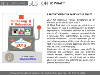 SO WHAT ?


                       8 PREDICTIONS POUR LA NOUVELLE ANNÉE

                       2012 fut résolument l’année d’Instagram et de
                       Pinterest, qu’en sera-t-il pour 2013 ?
                       L2 Think Tank s’est prêté au jeu des prédictions et
                       nous dévoile en vidéo 8 tendances phares du digital :
                       hégémonie du social media, abolition de la frontière
                       entre le off et le on line, croissance exponentielle du
                       e-commerce, forte augmentation du nombre des
                       tablettes numériques… On note également que les
                       marchés émergents se déplacent de plus en plus vers
                       l’Est et que l’on ne parlera désormais plus du BRIC
                       mais de l’APAC (Asie–Pacifique).
                       Finalement rien de très nouveau mais plutôt la
                       continuité des orientations déjà bien présentes
                       l’année dernière. Cependant, l’avenir nous réserve
   VOIR LA VIDÉO       souvent des surprises… et nul doute que le bilan
http://bit.ly/WfRsQs
                       2013 sera quelque peu différent. Les paris sont à
                       prendre dès maintenant !
 