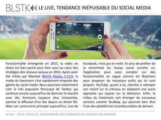LE LIVE, TENDANCE INÉPUISABLE DU SOCIAL MEDIA
Fonctionnalité émergente en 2015, la vidéo en
direct est bien partie pour être aussi au cœur des
stratégies des réseaux sociaux en 2016. Après avoir
été initiée par Meerkat (BLSTK Replay n°115), la
mode du livestream s’est rapidement emparée des
géants du social media. Nous pourrons notamment
citer le très populaire Periscope de Twitter, qui
continue encore aujourd’hui de dominer le marché
avec des fonctions toujours plus innovantes,
comme la diffusion d’un live depuis un drone DJI.
Mais son concurrent principal aujourd’hui, Live de
Facebook, n’est pas en reste. En plus de profiter de
la renommée du réseau social numéro un,
l’application peut aussi compter sur des
fonctionnalités en vogue comme les Reactions
pour proposer de nouveaux outils qui lui sont
propres. YouTube, quant à lui, cherche à rattraper
son retard sur le créneau en adoptant une autre
approche qui repose sur la télévision. Enfin, le
milieu du livestream voit émerger de nouveaux
services comme YouNow, qui pourrait bien être
l’une des plateformes incontournables de demain.
N°164 - 19.05 / 25.05.16 - OBSERVATOIRE DES TENDANCES DE L’AGENCE BALISTIK#ART
 