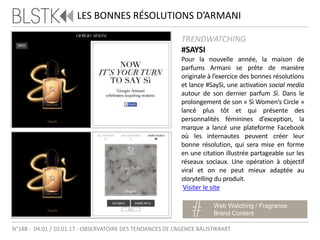TRENDWATCHING
#SAYSI
Pour la nouvelle année, la maison de
parfums Armani se prête de manière
originale à l’exercice des bonnes résolutions
et lance #SaySi, une activation social media
autour de son dernier parfum Sì. Dans le
prolongement de son « Sì Women’s Circle »
lancé plus tôt et qui présente des
personnalités féminines d’exception, la
marque a lancé une plateforme Facebook
où les internautes peuvent créer leur
bonne résolution, qui sera mise en forme
en une citation illustrée partageable sur les
réseaux sociaux. Une opération à objectif
viral et on ne peut mieux adaptée au
storytelling du produit.
LES BONNES RÉSOLUTIONS D’ARMANI
Web Watching / Fragrance
Brand Content
Visiter le site
N°188 - 04.01 / 10.01.17 - OBSERVATOIRE DES TENDANCES DE L’AGENCE BALISTIK#ART
 