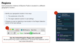 – Identify your geographic location in two ways
1. The subdomain of the URL
2. The region selection section in user settings
– Change your geo by selecting a new location in the Region Selection
section of the user settings
Regions
Each production instance of Bluemix Public is located in a different
geographic location.
1
Use the United Kingdom Region this weekend!!! 
We are performing routine maintenance in US South this weekend, which
may cause disruptions.
2
 