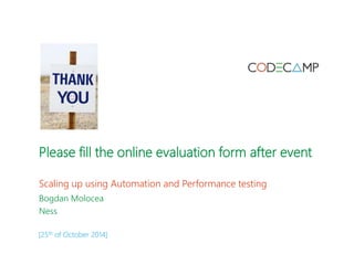 Please fill the online evaluation form after event 
Scaling up using Automation and Performance testing 
Bogdan Molocea 
Ness 
[25th of October 2014] 

