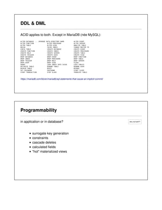 why not both?!
DDL & DML
ACID applies to both. Except in MariaDB (née MySQL):
ALTER DATABASE ... UPGRADE DATA DIRECTORY NAME ALTER EVENT
ALTER FUNCTION ALTER PROCEDURE ALTER SERVER
ALTER TABLE ALTER VIEW ANALYZE TABLE
BEGIN CACHE INDEX CHANGE MASTER TO
CHECK TABLE CREATE DATABASE CREATE EVENT
CREATE FUNCTION CREATE INDEX CREATE PROCEDURE
CREATE ROLE CREATE SERVER CREATE TABLE
CREATE TRIGGER CREATE USER CREATE VIEW
DROP DATABASE DROP EVENT DROP FUNCTION
DROP INDEX DROP PROCEDURE DROP TABLE
DROP TRIGGER DROP ROLE DROP SERVER
DROP USER DROP VIEW FLUSH
GRANT LOAD INDEX INTO CACHE LOCK TABLES
OPTIMIZE TABLE RENAME TABLE RENAME USER
REPAIR TABLE RESET REVOKE
SET PASSWORD SHUTDOWN START SLAVE
START TRANSACTION STOP SLAVE TRUNCATE TABLE
https://mariadb.com/kb/en/mariadb/sql-statements-that-cause-an-implicit-commit/
Programmability
in application or in database?
surrogate key generation
constraints
cascade deletes
calculated fields
"hot" materialized views
 