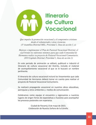 13
Itinerario
de Cultura
Vocacional
Que impulse la promoción vocacional y el compromiso cristiano
desde el voluntariado y otras vivencias.
(3ª Asamblea Distrital MEL, Prioridad 2, línea de acción 1, e)
Mejorar e implementar el Plan de Pastoral Vocacional Distrital, el
cual brinde los referentes mínimos para que cada Comunidad de
Hermanos realice su proyecto de Pastoral Vocacional Comunitario.
(XVI Capítulo Distrital, Prioridad 1, línea de acción 1)
En este periodo de animación se editará, publicará e inducirá el
itinerario de cultura vocacional del Distrito, incluido el material
de acompañamiento vocacional al que se le buscará un nombre
pertinente.
El itinerario de cultura vocacional incluirá los lineamientos que cada
Comunidad de Hermanos deberá tomar en cuenta para realizar el
proyecto de Pastoral Vocacional Comunitario.
Se realizará propaganda vocacional en nuestras obras educativas,
parroquias y otros ambientes y medios de comunicación.
Celebramos como equipo el encuentro y regresamos a nuestros
lugares de origen llenos de expectativas e ilusiones para acompañar
los procesos pastorales con esperanza.
Ciudad de Panamá, 8 de mayo de 2015.
Celebración de Nuestra Señora de la Estrella.
 