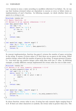 1.3. VARIABLES 53
1 if it success to scan a value according to modifiers otherwise 0 on failure. So, we can
say that boolean returned values are dependent to success or error or failure states or
implementation of user’s function. In following example, we check whether there are
spaces in a string or not.
✞
#include <stdio.h>
2 /* Space function . */
/* Return 0 if no spaces otherwise > 0.*/
4 int has_space (char *s) {
int num = 0;
6 while (*s++ != ’0’) {
if (*s == ’ ’) {
8 num ++;
}
10 }
return num;
12 }
14 int main (int argc , char ** argv ) {
char *s = "This is pen.";
16 printf("Spaces : %dn", has_space (s));
return 0;
18 }
✌
✆
In concept implementation, function has space() returns the number of space occurring
in the string. It means, if return value is ‘0’ then there are no spaces in the string. Other
positive integer values tells the number of spaces in the string. It means presence of space,
i.e. true state has any positive integer value while false state has ‘0’ value. In following
example, a totally different concept implemented for return value for true or false state.
✞
#include <stdio.h>
2 /* Return 0 if only numeric otherwise > 0.*/
int is_only_numeric (char s[ ]) {
4 int num = 0, i = 0;
while (s[i] != ’0’) {
6 if (s[i] < 48 || s[i] > 59) {
num ++;
8 }
i++;
10 }
return num;
12 }
14 int main (int argc , char ** argv ) {
char *s = "341";
16 printf("Numeric only : %dn", is_only_numeric (s));
return 0;
18 }
✌
✆
In above function, return value is zero, if string has only numeric digits ranging from 0
to 9. If there are other characters or symbols, the return value is greater than zero. The
 