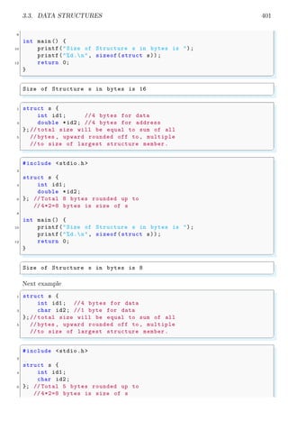 3.3. DATA STRUCTURES 401
8
int main () {
10 printf("Size of Structure s in bytes is ");
printf("%d.n", sizeof(struct s));
12 return 0;
}
✌
✆
✞
Size of Structure s in bytes is 16
✌
✆
✞
1 struct s {
int id1; //4 bytes for data
3 double *id2; //4 bytes for address
};// total size will be equal to sum of all
5 // bytes , upward rounded off to , multiple
//to size of largest structure member.
✌
✆
✞
#include <stdio.h>
2
struct s {
4 int id1;
double *id2;
6 }; // Total 8 bytes rounded up to
// 4*2=8 bytes is size of s
8
int main () {
10 printf("Size of Structure s in bytes is ");
printf("%d.n", sizeof(struct s));
12 return 0;
}
✌
✆
✞
Size of Structure s in bytes is 8
✌
✆
Next example
✞
1 struct s {
int id1; //4 bytes for data
3 char id2; //1 byte for data
};// total size will be equal to sum of all
5 // bytes , upward rounded off to , multiple
//to size of largest structure member.
✌
✆
✞
#include <stdio.h>
2
struct s {
4 int id1;
char id2;
6 }; // Total 5 bytes rounded up to
// 4*2=8 bytes is size of s
 