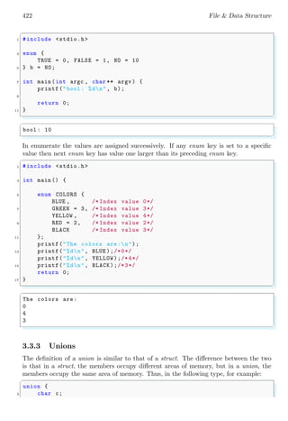 422 File & Data Structure
✞
1 #include <stdio.h>
3 enum {
TRUE = 0, FALSE = 1, NO = 10
5 } b = NO;
7 int main (int argc , char ** argv ) {
printf("bool : %dn", b);
9
return 0;
11 }
✌
✆
✞
bool : 10
✌
✆
In enumerate the values are assigned successively. If any enum key is set to a specific
value then next enum key has value one larger than its preceding enum key.
✞
1 #include <stdio.h>
3 int main () {
5 enum COLORS {
BLUE , /* Index value 0*/
7 GREEN = 3, /* Index value 3*/
YELLOW , /* Index value 4*/
9 RED = 2, /* Index value 2*/
BLACK /* Index value 3*/
11 };
printf("The colors are:n");
13 printf("%dn", BLUE );/*0*/
printf("%dn", YELLOW);/*4*/
15 printf("%dn", BLACK);/*3*/
return 0;
17 }
✌
✆
✞
The colors are:
0
4
3
✌
✆
3.3.3 Unions
The definition of a union is similar to that of a struct. The difference between the two
is that in a struct, the members occupy different areas of memory, but in a union, the
members occupy the same area of memory. Thus, in the following type, for example:
✞
union {
2 char c;
 
