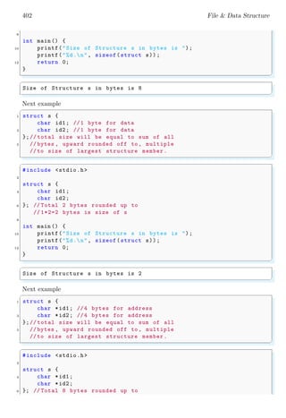 402 File & Data Structure
8
int main () {
10 printf("Size of Structure s in bytes is ");
printf("%d.n", sizeof(struct s));
12 return 0;
}
✌
✆
✞
Size of Structure s in bytes is 8
✌
✆
Next example
✞
1 struct s {
char id1; //1 byte for data
3 char id2; //1 byte for data
};// total size will be equal to sum of all
5 // bytes , upward rounded off to , multiple
//to size of largest structure member.
✌
✆
✞
#include <stdio.h>
2
struct s {
4 char id1;
char id2;
6 }; // Total 2 bytes rounded up to
// 1*2=2 bytes is size of s
8
int main () {
10 printf("Size of Structure s in bytes is ");
printf("%d.n", sizeof(struct s));
12 return 0;
}
✌
✆
✞
Size of Structure s in bytes is 2
✌
✆
Next example
✞
1 struct s {
char *id1; //4 bytes for address
3 char *id2; //4 bytes for address
};// total size will be equal to sum of all
5 // bytes , upward rounded off to , multiple
//to size of largest structure member.
✌
✆
✞
#include <stdio.h>
2
struct s {
4 char *id1;
char *id2;
6 }; // Total 8 bytes rounded up to
 