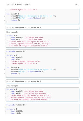 3.3. DATA STRUCTURES 403
// 4*2=8 bytes is size of s
8
int main () {
10 printf("Size of Structure s in bytes is ");
printf("%d.n", sizeof(struct s));
12 return 0;
}
✌
✆
✞
Size of Structure s in bytes is 8
✌
✆
Next example
✞
1 struct s {
char id1 [5]; //5 bytes for data
3 char id2; //1 byte for data
};// total size will be equal to sum of all
5 // bytes , upward rounded off to , multiple
//to size of largest structure member.
✌
✆
✞
#include <stdio.h>
2
struct s {
4 char id1 [5];
char id2;
6 }; // Total 6 bytes rounded up to
// 1*6=6 bytes is size of s
8
int main () {
10 printf("Size of Structure s in bytes is ");
printf("%d.n", sizeof(struct s));
12 return 0;
}
✌
✆
✞
Size of Structure s in bytes is 6
✌
✆
Next example
✞
1 struct s {
char id1 [5]; //5 bytes for data
3 char *id2; //4 bytes for address
};// total size will be equal to sum of all
5 // bytes , upward rounded off to , multiple
//to size of largest structure member.
✌
✆
✞
#include <stdio.h>
2
struct s {
4 char id1 [5];
char *id2;
 