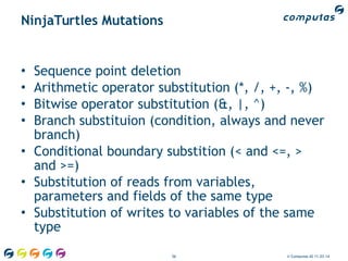 56 © Computas AS 11.03.14
NinjaTurtles Mutations
• Sequence point deletion
• Arithmetic operator substitution (*, /, +, -, %)
• Bitwise operator substitution (&, |, ^)
• Branch substituion (condition, always and never
branch)
• Conditional boundary substition (< and <=, >
and >=)
• Substitution of reads from variables,
parameters and fields of the same type
• Substitution of writes to variables of the same
type
 