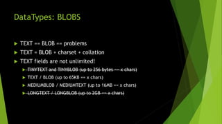 DataTypes: BLOBS
 TEXT == BLOB == problems
 TEXT = BLOB + charset + collation
 TEXT fields are not unlimited!
 TINYTEXT and TINYBLOB (up to 256 bytes == x chars)
 TEXT / BLOB (up to 65KB == x chars)
 MEDIUMBLOB / MEDIUMTEXT (up to 16MB == x chars)
 LONGTEXT / LONGBLOB (up to 2GB == x chars)
 