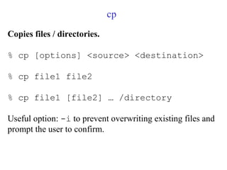 cp
Copies files / directories.
% cp [options] <source> <destination>
% cp file1 file2
% cp file1 [file2] … /directory
Useful option: -i to prevent overwriting existing files and
prompt the user to confirm.
 