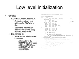 Low level initialization remap: CONFIG_MEM_REMAP Setup the origin base address for SDRAM in $r4. Setup the destination address for binary copy from ROM to RAM. Set remap bit Set REMAP bit into AHB Controller After setting the REMAP bit, the base address of SDRAM and ROM will be exchanged. arch/nds32/cpu/n1213/ag101/lowlevel_init.S #ifdef CONFIG_MEM_REMAP led  0x11 li  $r4, PHYS_SDRAM_0_AT_INIT  /* 0x10000000 */ li  $r5, 0x0 la  $r1, relo_base  /* get $pc or $lp */ sub  $r2, $r0, $r1 sethi  $r6, hi20(_end) ori  $r6, $r6, lo12(_end) add  $r6, $r6, $r2 1: lwi.p  $r7, [$r5], #4 swi.p  $r7, [$r4], #4 blt  $r5, $r6, 1b /* set remap bit */ /* * MEM remap bit is operational * - use it to map writeable memory at 0x00000000, in place of flash * - before remap: flash/rom 0x00000000, sdram: 0x10000000-0x4fffffff * - after  remap: flash/rom 0x80000000, sdram: 0x00000000 */ led  0x1c setbf15 AHBC_CR_A, FTAHBC020S_CR_REMAP  ! 0x1 #endif /* #ifdef CONFIG_MEM_REMAP */ move  $lp, $r11 2: ret 