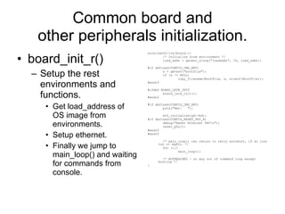 Common board and other peripherals initialization. board_init_r() Setup the rest environments and functions. Get load_address of OS image from environments. Setup ethernet. Finally we jump to main_loop() and waiting for commands from console. arch/nds32/lib/board.c: /* Initialize from environment */ load_addr = getenv_ulong(&quot;loadaddr&quot;, 16, load_addr); #if defined(CONFIG_CMD_NET) s = getenv(&quot;bootfile&quot;); if (s != NULL) copy_filename(BootFile, s, sizeof(BootFile)); #endif #ifdef BOARD_LATE_INIT board_late_init(); #endif #if defined(CONFIG_CMD_NET) puts(&quot;Net:  &quot;); eth_initialize(gd->bd); #if defined(CONFIG_RESET_PHY_R) debug(&quot;Reset Ethernet PHY\n&quot;); reset_phy(); #endif #endif /* main_loop() can return to retry autoboot, if so just run it again. */ for (;;) main_loop(); /* NOTREACHED - no way out of command loop except booting */ } 