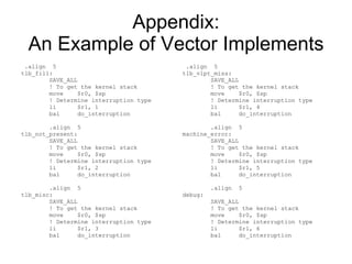 Appendix: An Example of Vector Implements .align  5 tlb_fill: SAVE_ALL ! To get the kernel stack move  $r0, $sp ! Determine interruption type li  $r1, 1 bal  do_interruption .align  5 tlb_not_present: SAVE_ALL ! To get the kernel stack move  $r0, $sp ! Determine interruption type li  $r1, 2 bal  do_interruption .align  5 tlb_misc: SAVE_ALL ! To get the kernel stack move  $r0, $sp ! Determine interruption type li  $r1, 3 bal  do_interruption .align  5 tlb_vlpt_miss: SAVE_ALL ! To get the kernel stack move  $r0, $sp ! Determine interruption type li  $r1, 4 bal  do_interruption .align  5 machine_error: SAVE_ALL ! To get the kernel stack move  $r0, $sp ! Determine interruption type li  $r1, 5 bal  do_interruption .align  5 debug: SAVE_ALL ! To get the kernel stack move  $r0, $sp ! Determine interruption type li  $r1, 6 bal  do_interruption 